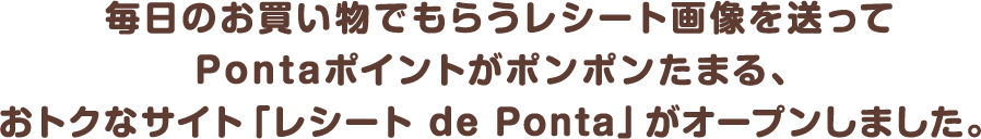 
								毎日のお買い物でもらうレシート画像を送って
								Pontaポイントがポンポンたまる、
								おトクなサイト「レシート de Ponta」がオープンしました。
							
